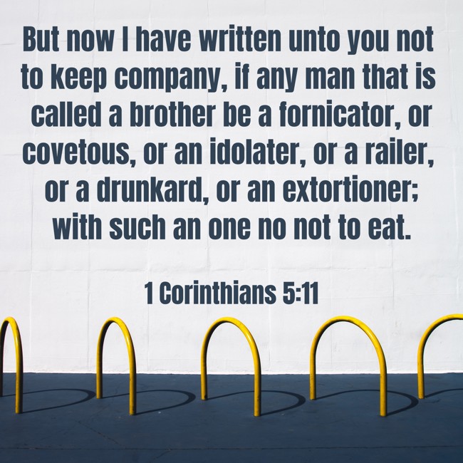 But now I have written unto you not to keep company, if any man that is called a brother be a fornicator, or covetous, or an idolater, or a railer, or a drunkard, or an extortioner; with such an one no not to eat. - 1 Corinthians 5:11