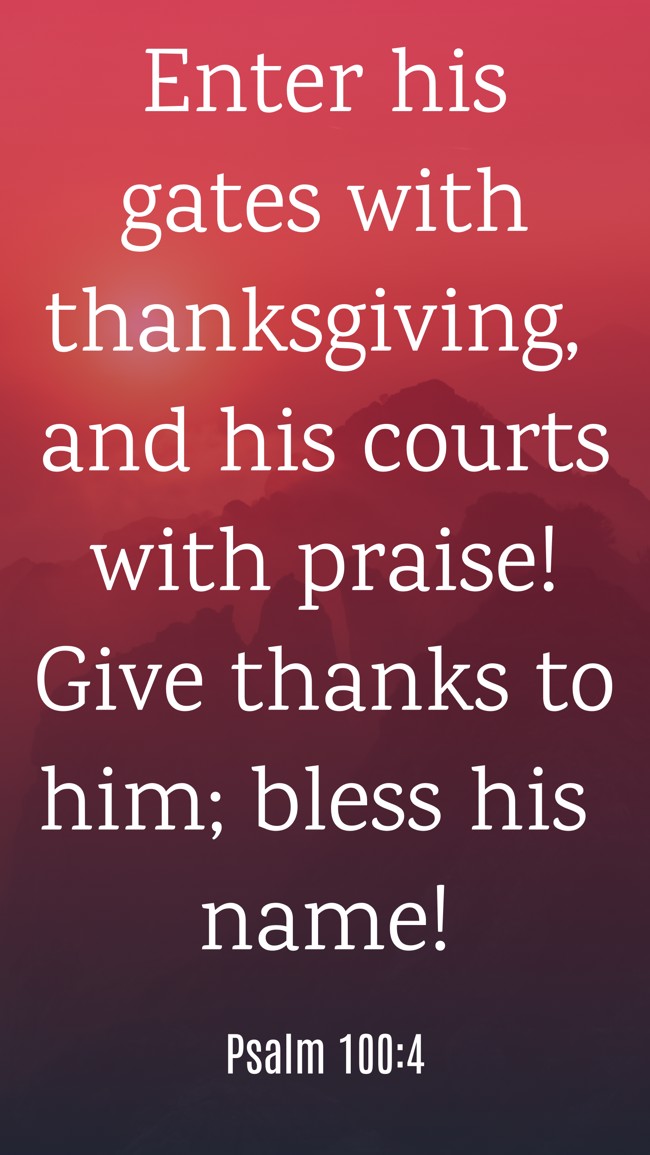 Enter his gates with thanksgiving, and his courts with praise! Give thanks to him; bless his name! - Psalm 100:4