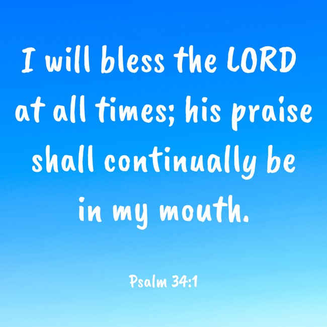 I will bless the LORD at all times; his praise shall continually be in my mouth. - Psalm 34:1