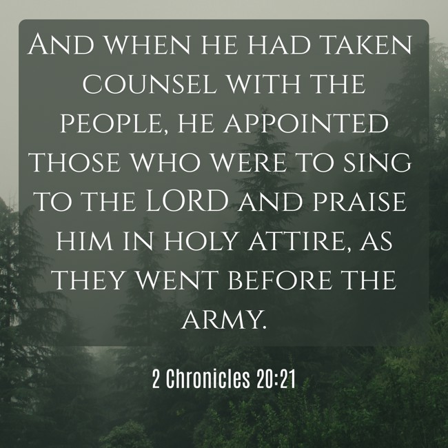 And when he had taken counsel with the people, he appointed those who were to sing to the LORD and praise him in holy attire, as they went before the army. - 2 Chronicles 20:21