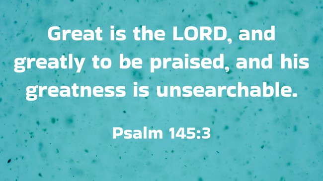 Great is the LORD, and greatly to be praised, and his greatness is unsearchable. - Psalm 145:3