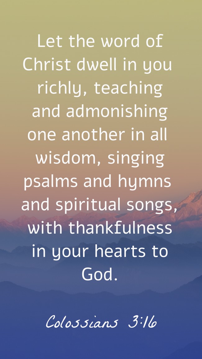 Let the word of Christ dwell in you richly, teaching and admonishing one another in all wisdom, singing psalms and hymns and spiritual songs, with thankfulness in your hearts to God. - Colossians 3:16
