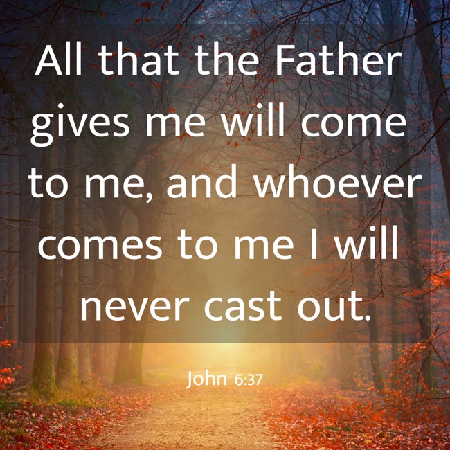 All that the Father gives me will come to me, and whoever comes to me I will never cast out. - John 6:37