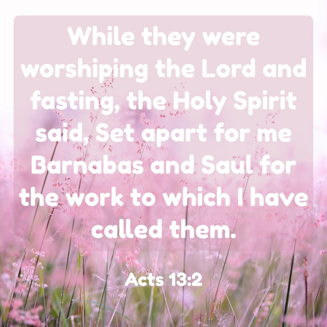 While they were worshiping the Lord and fasting, the Holy Spirit said, Set apart for me Barnabas and Saul for the work to which I have called them. - Acts 13:2