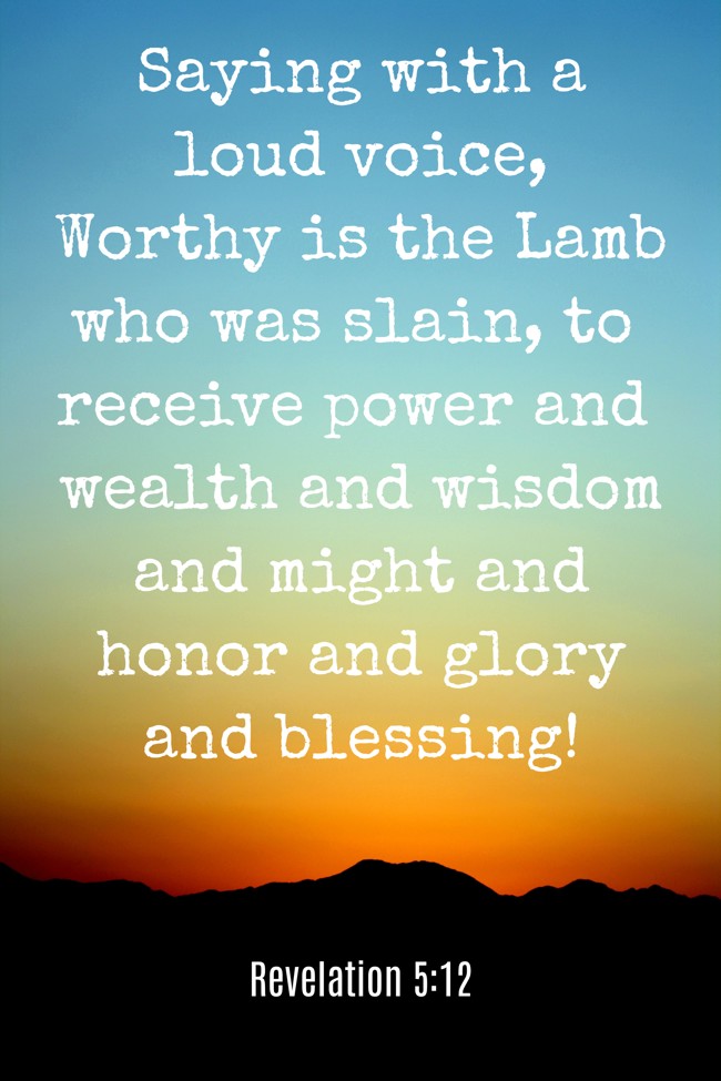 Saying with a loud voice, Worthy is the Lamb who was slain, to receive power and wealth and wisdom and might and honor and glory and blessing! - Revelation 5:12