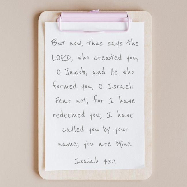 But now, thus says the LORD, who created you, O Jacob, and He who formed you, O Israel: Fear not, for I have redeemed you; I have called you by your name; you are Mine. - Isaiah 43:1