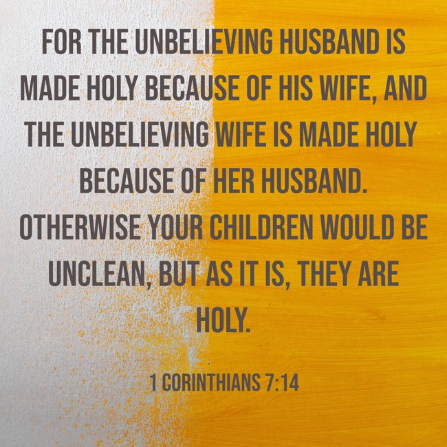 For the unbelieving husband is made holy because of his wife, and the unbelieving wife is made holy because of her husband. Otherwise your children would be unclean, but as it is, they are holy. - 1 Corinthians 7:14