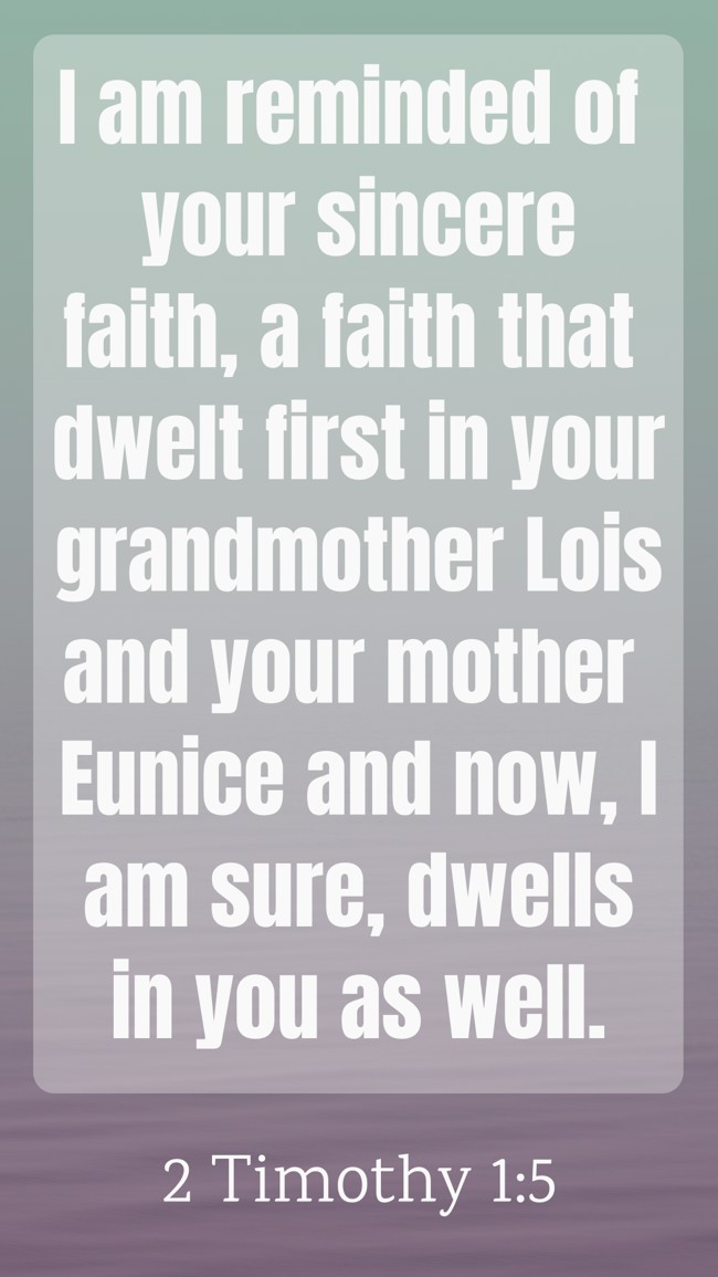 I am reminded of your sincere faith, a faith that dwelt first in your grandmother Lois and your mother Eunice and now, I am sure, dwells in you as well. - 2 Timothy 1:5