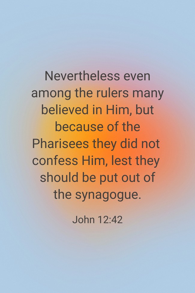 Nevertheless even among the rulers many believed in Him, but because of the Pharisees they did not confess Him, lest they should be put out of the synagogue. - John 12:42