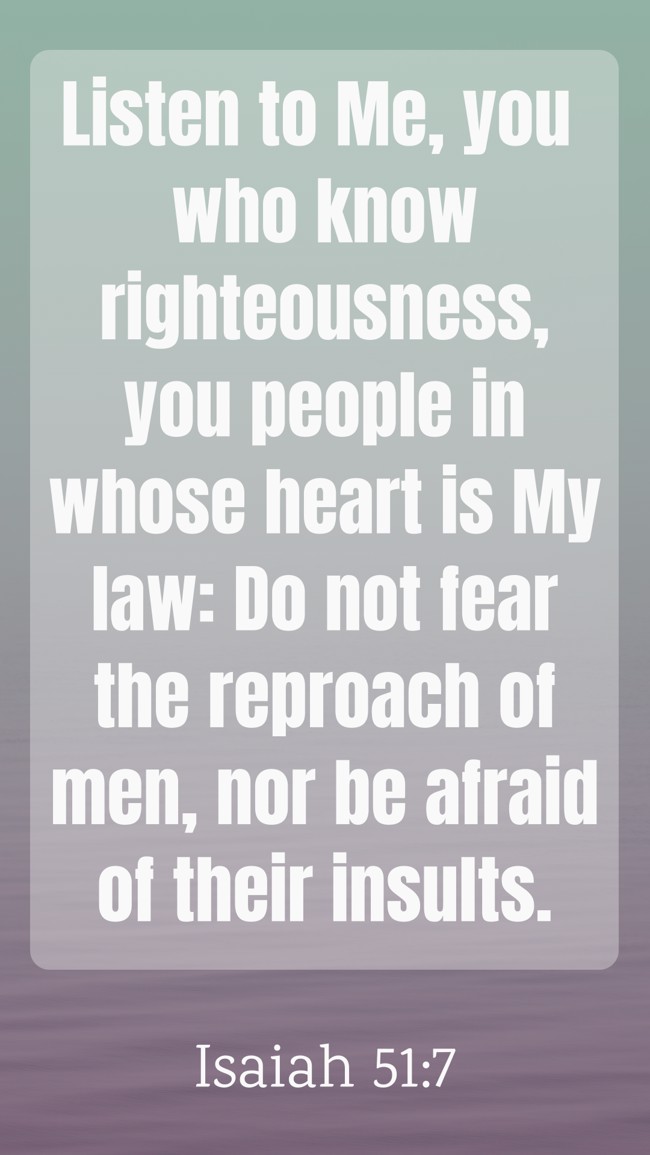 Listen to Me, you who know righteousness, you people in whose heart is My law: Do not fear the reproach of men, nor be afraid of their insults. - Isaiah 51:7