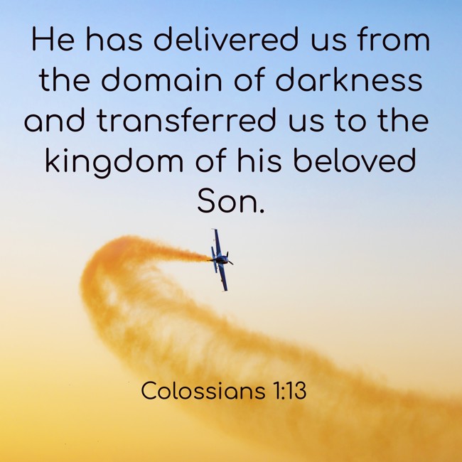 He has delivered us from the domain of darkness and transferred us to the kingdom of his beloved Son. - Colossians 1:13