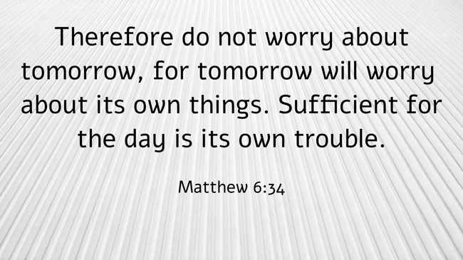 Therefore do not worry about tomorrow, for tomorrow will worry about its own things. Sufficient for the day is its own trouble. - Matthew 6:34