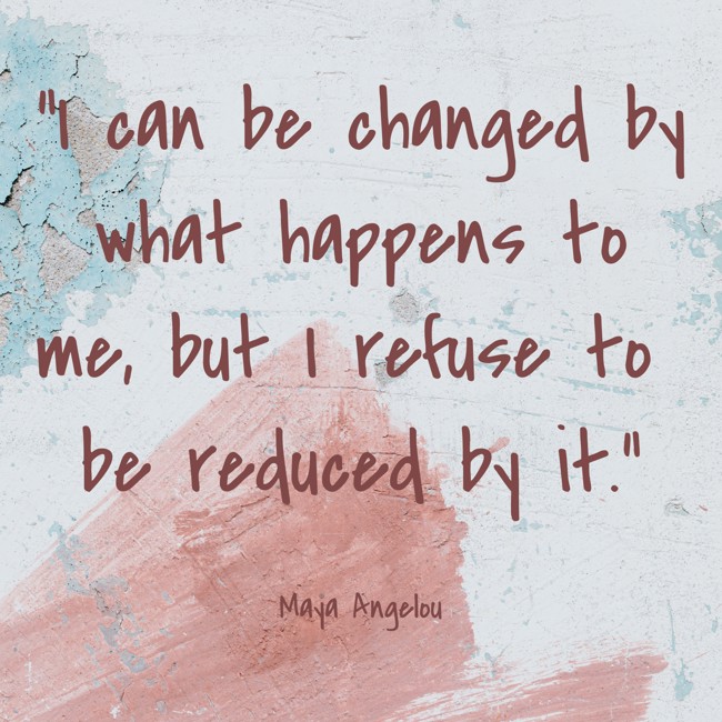 I can be changed by what happens to me, but I refuse to be reduced by it. - Maya Angelou