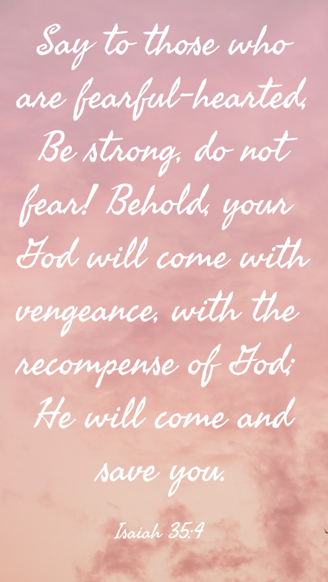 Say to those who are fearful-hearted, Be strong, do not fear! Behold, your God will come with vengeance, with the recompense of God; He will come and save you. - Isaiah 35:4