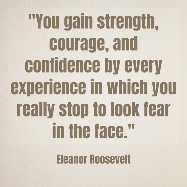 You gain strength, courage, and confidence by every experience in which you really stop to look fear in the face. - Eleanor Roosevelt