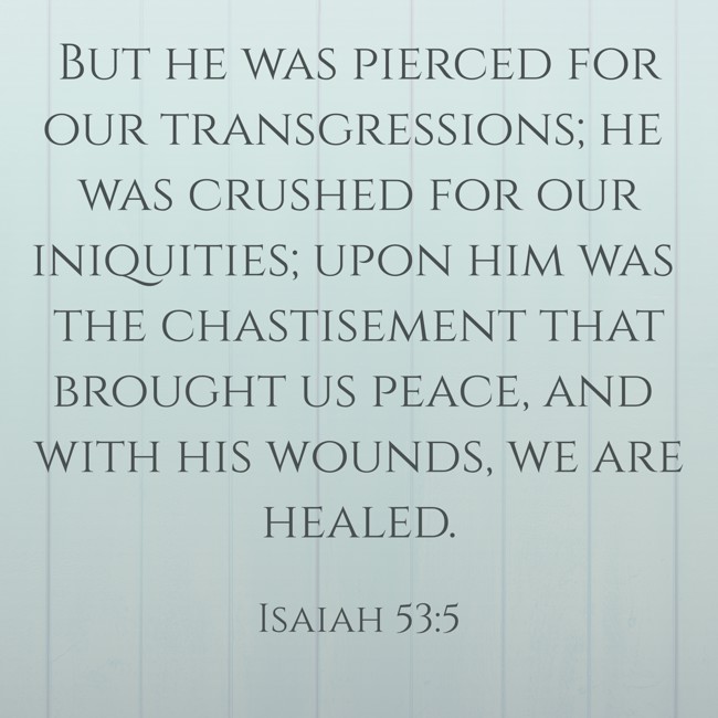 But he was pierced for our transgressions; he was crushed for our iniquities; upon him was the chastisement that brought us peace, and with his wounds, we are healed. - Isaiah 53:5
