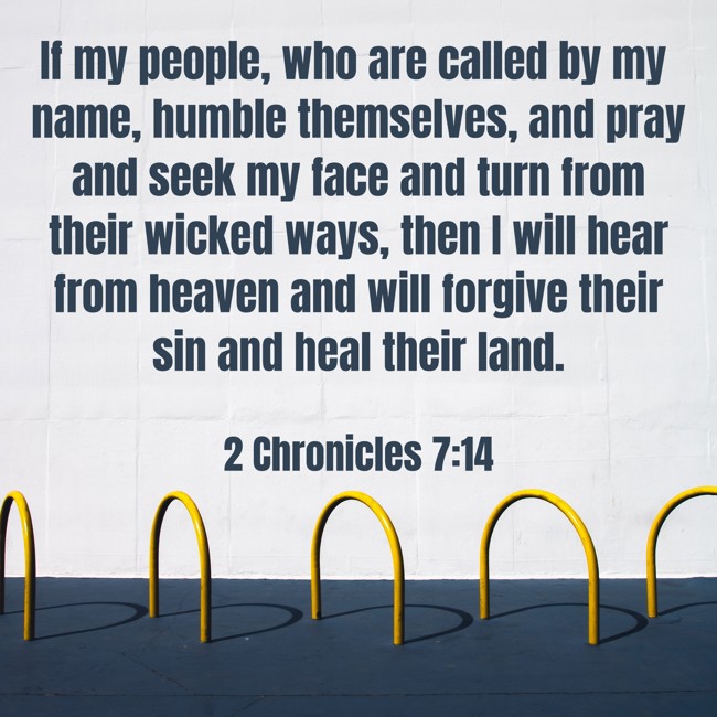 If my people, who are called by my name, humble themselves, and pray and seek my face and turn from their wicked ways, then I will hear from heaven and will forgive their sin and heal their land. - 2 Chronicles 7:14