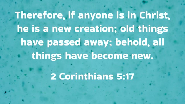 Therefore, if anyone is in Christ, he is a new creation; old things have passed away; behold, all things have become new. - 2 Corinthians 5:17