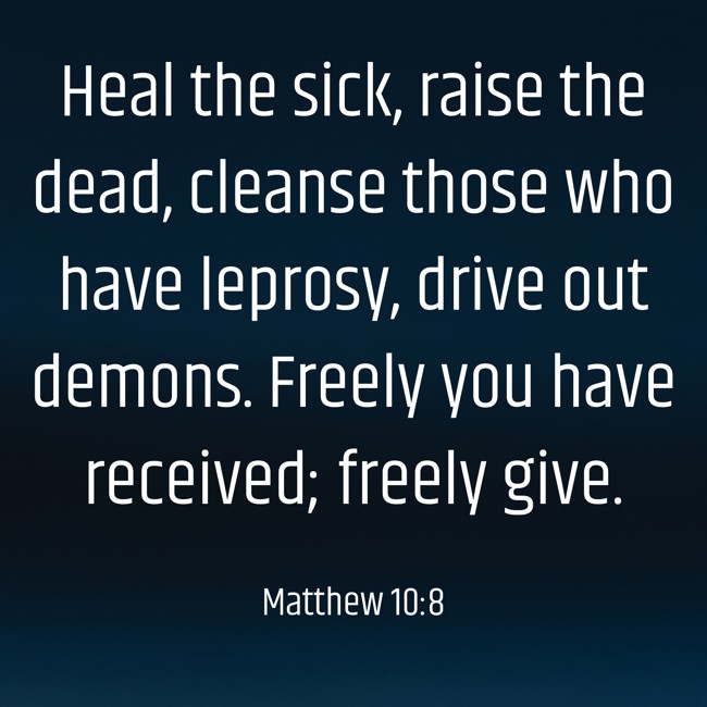 Heal the sick, raise the dead, cleanse those who have leprosy, drive out demons. Freely you have received; freely give. - Matthew 10:8