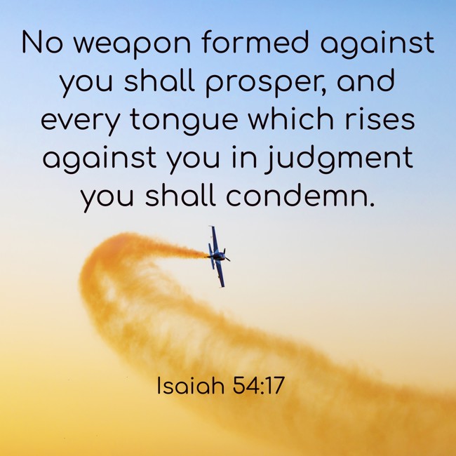 No weapon formed against you shall prosper, and every tongue which rises against you in judgment you shall condemn. - Isaiah 54:17