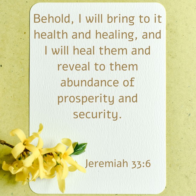 Behold, I will bring to it health and healing, and I will heal them and reveal to them abundance of prosperity and security. - Jeremiah 33:6