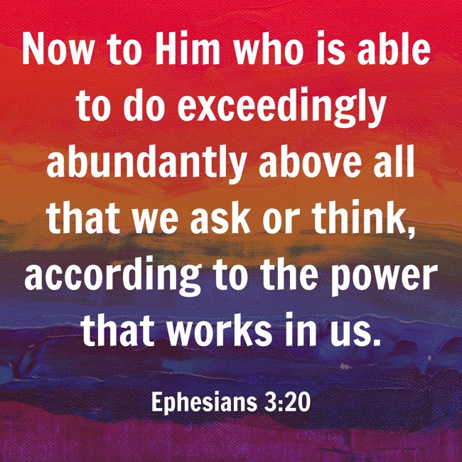 Now to Him who is able to do exceedingly abundantly above all that we ask or think, according to the power that works in us. - Ephesians 3:20