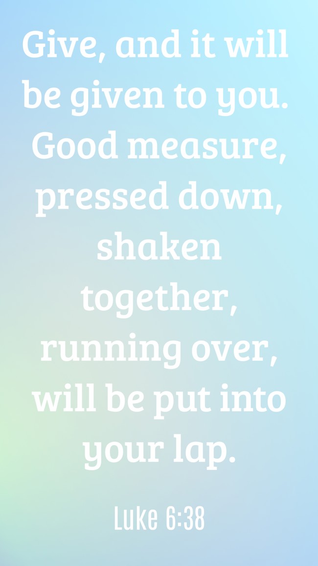 Give, and it will be given to you. Good measure, pressed down, shaken together, running over, will be put into your lap. - Luke 6:38