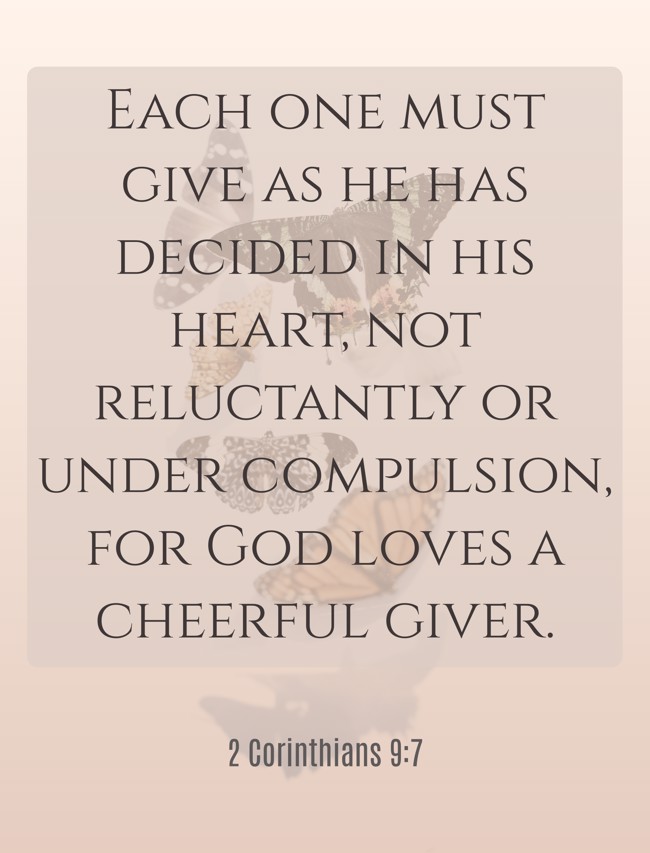 Each one must give as he has decided in his heart, not reluctantly or under compulsion, for God loves a cheerful giver. - 2 Corinthians 9:7