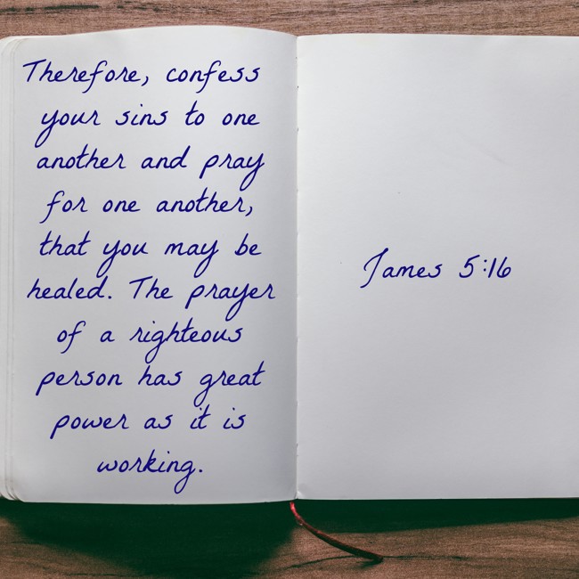 Therefore, confess your sins to one another and pray for one another, that you may be healed. The prayer of a righteous person has great power as it is working. - James 5:16