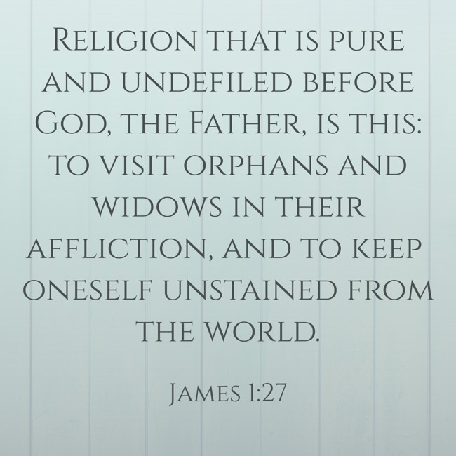 Religion that is pure and undefiled before God, the Father, is this: to visit orphans and widows in their affliction, and to keep oneself unstained from the world. - James 1:27