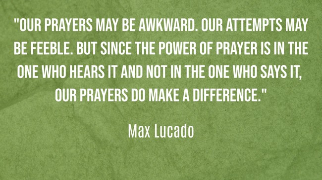 Our prayers may be awkward. Our attempts may be feeble. But since the power of prayer is in the One who hears it and not in the one who says it, our prayers do make a difference. - Max Lucado