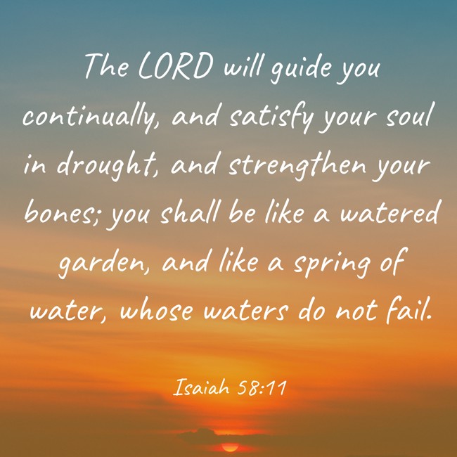 The LORD will guide you continually, and satisfy your soul in drought, and strengthen your bones; you shall be like a watered garden, and like a spring of water, whose waters do not fail. - Isaiah 58:11