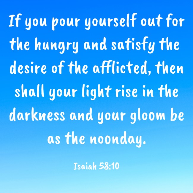 If you pour yourself out for the hungry and satisfy the desire of the afflicted, then shall your light rise in the darkness and your gloom be as the noonday. - Isaiah 58:10