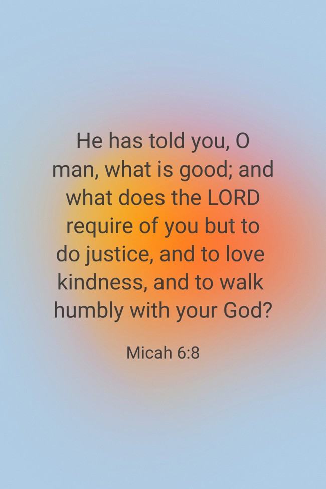 He has told you, O man, what is good; and what does the LORD require of you but to do justice, and to love kindness, and to walk humbly with your God? - Micah 6:8