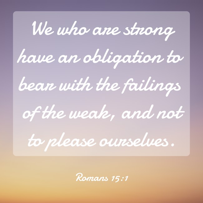 We who are strong have an obligation to bear with the failings of the weak, and not to please ourselves. - Romans 15:1