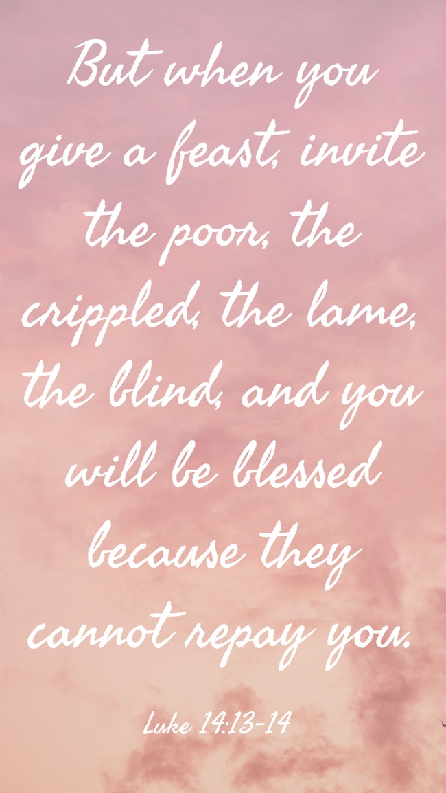 But when you give a feast, invite the poor, the crippled, the lame, the blind, and you will be blessed because they cannot repay you. - Luke 14:13-14