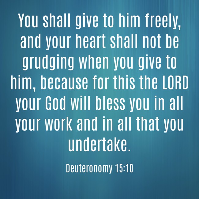 You shall give to him freely, and your heart shall not be grudging when you give to him, because for this the LORD your God will bless you in all your work and in all that you undertake. - Deuteronomy 15:10