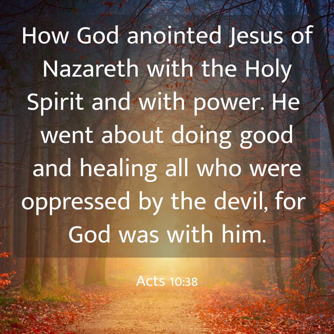 How God anointed Jesus of Nazareth with the Holy Spirit and with power. He went about doing good and healing all who were oppressed by the devil, for God was with him. - Acts 10:38