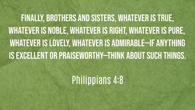 Finally, brothers and sisters, whatever is true, whatever is noble, whatever is right, whatever is pure, whatever is lovely, whatever is admirable—if anything is excellent or praiseworthy—think about such things. - Philippians 4:8