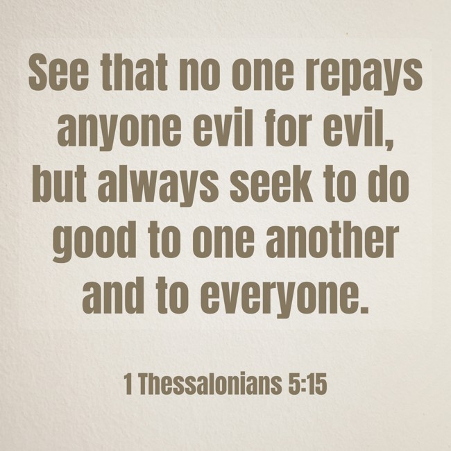 See that no one repays anyone evil for evil, but always seek to do good to one another and to everyone. - 1 Thessalonians 5:15