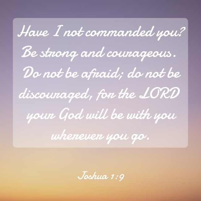 Have I not commanded you? Be strong and courageous. Do not be afraid; do not be discouraged, for the LORD your God will be with you wherever you go. - Joshua 1:9