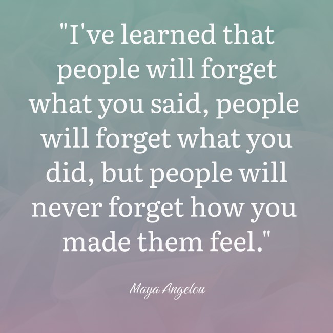 I've learned that people will forget what you said, people will forget what you did, but people will never forget how you made them feel. - Maya Angelou