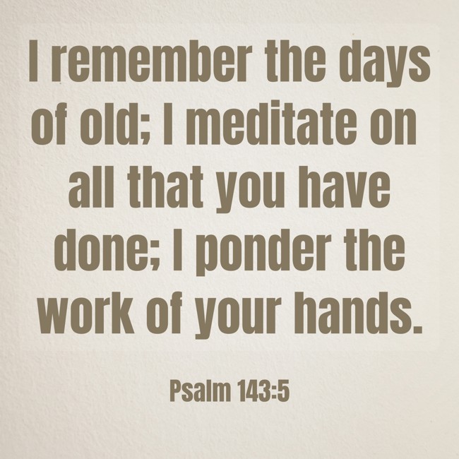 I remember the days of old; I meditate on all that you have done; I ponder the work of your hands. - Psalm 143:5