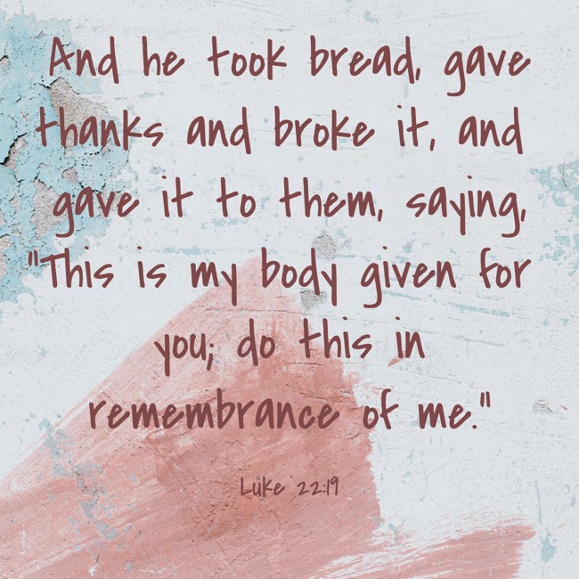 And he took bread, gave thanks and broke it, and gave it to them, saying, “This is my body given for you; do this in remembrance of me.” - Luke 22:19