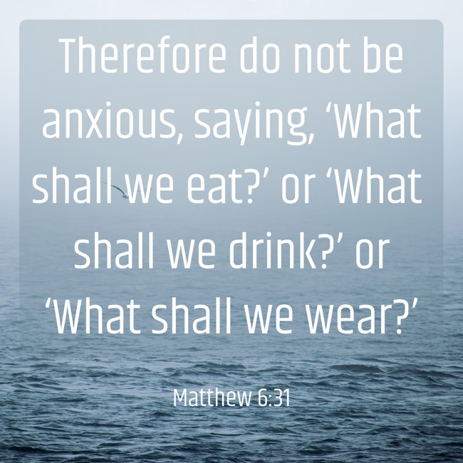 Therefore do not be anxious, saying, ‘What shall we eat?’ or ‘What shall we drink?’ or ‘What shall we wear?’ - Matthew 6:31