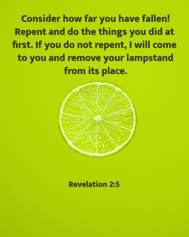 Consider how far you have fallen! Repent and do the things you did at first. If you do not repent, I will come to you and remove your lampstand from its place. - Revelation 2:5