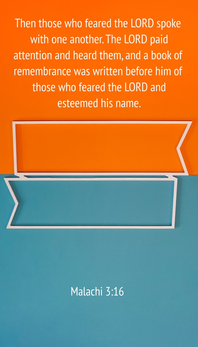 Then those who feared the LORD spoke with one another. The LORD paid attention and heard them, and a book of remembrance was written before him of those who feared the LORD and esteemed his name. - Malachi 3:16