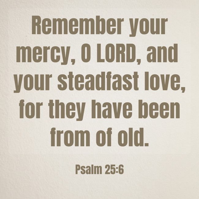 Remember your mercy, O LORD, and your steadfast love, for they have been from of old. - Psalm 25:6