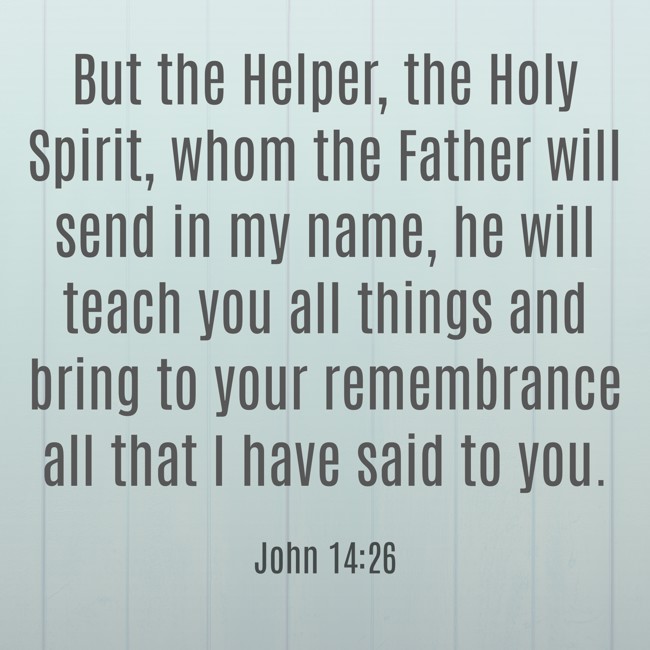 But the Helper, the Holy Spirit, whom the Father will send in my name, he will teach you all things and bring to your remembrance all that I have said to you. - John 14:26