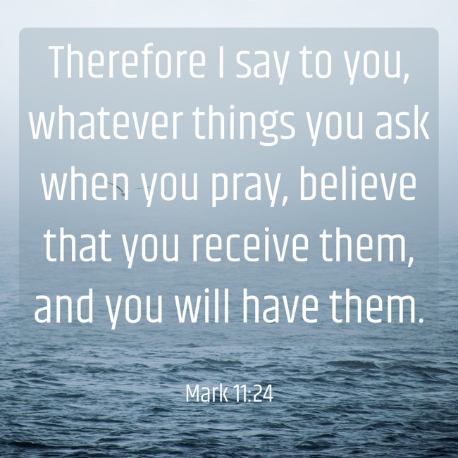 Therefore I say to you, whatever things you ask when you pray, believe that you receive them, and you will have them. - Mark 11:24